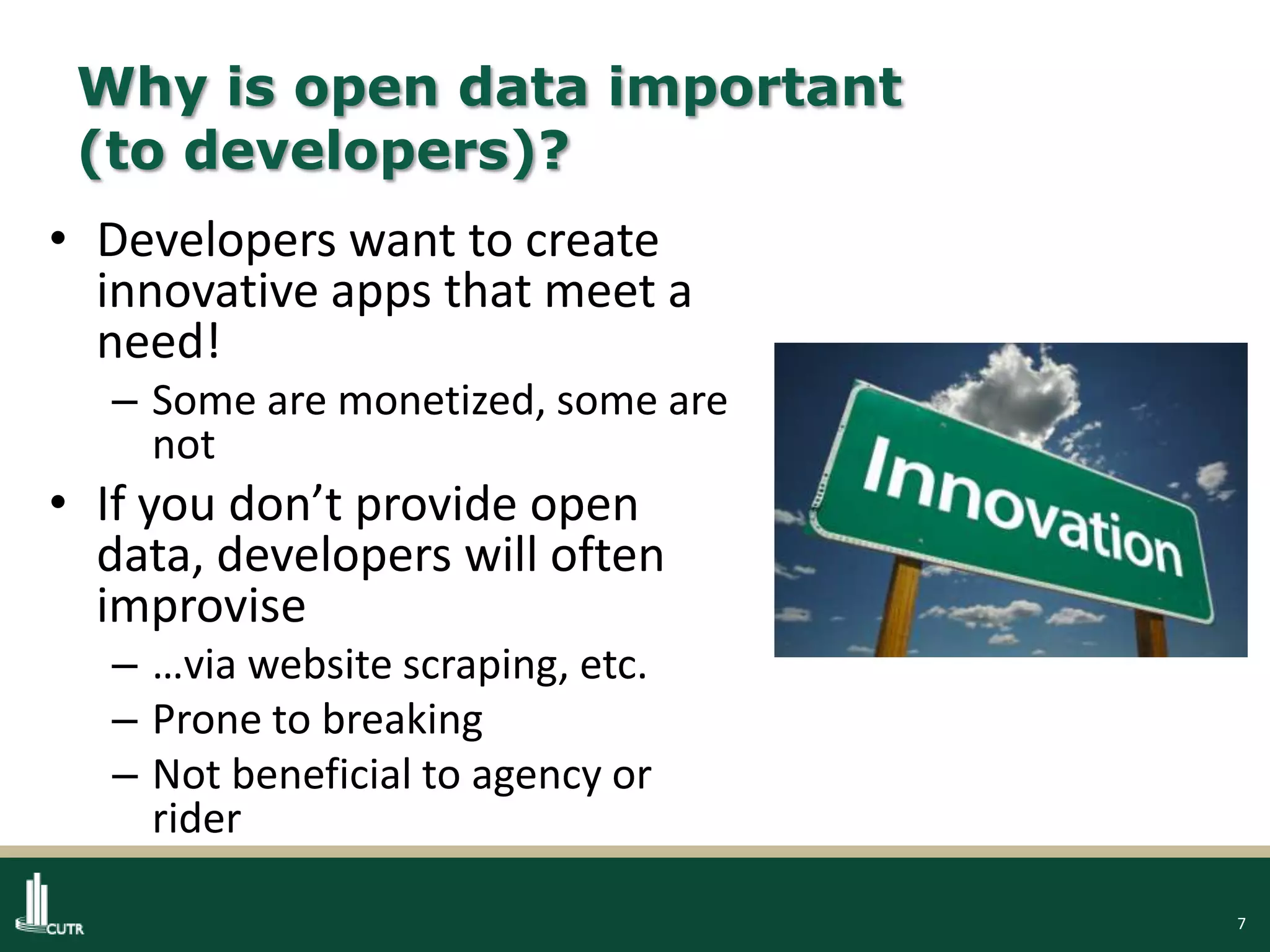 7
Why is open data important
(to developers)?
• Developers want to create
innovative apps that meet a
need!
– Some are monetized, some are
not
• If you don’t provide open
data, developers will often
improvise
– …via website scraping, etc.
– Prone to breaking
– Not beneficial to agency or
rider
 