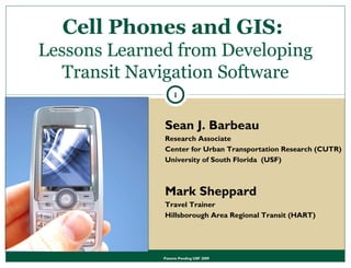 Patents Pending USF 2009
Sean J. Barbeau
Research Associate
Center for Urban Transportation Research (CUTR)
University of South Florida (USF)
Mark Sheppard
Travel Trainer
Hillsborough Area Regional Transit (HART)
1
Cell Phones and GIS:
Lessons Learned from Developing
Transit Navigation Software
 