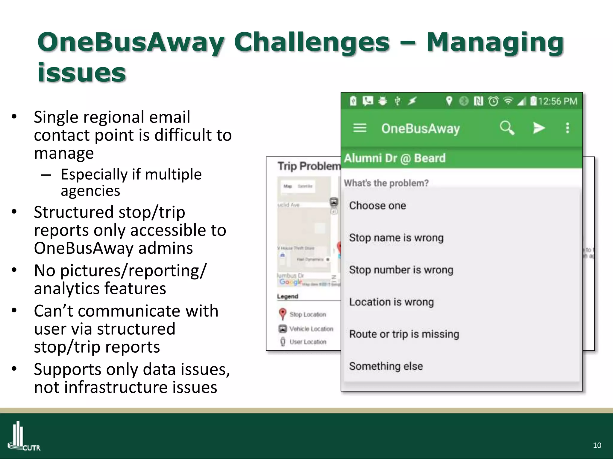 10
OneBusAway Challenges – Managing
issues
• Single regional email
contact point is difficult to
manage
– Especially if multiple
agencies
• Structured stop/trip
reports only accessible to
OneBusAway admins
• No pictures/reporting/
analytics features
• Can’t communicate with
user via structured
stop/trip reports
• Supports only data issues,
not infrastructure issues
 