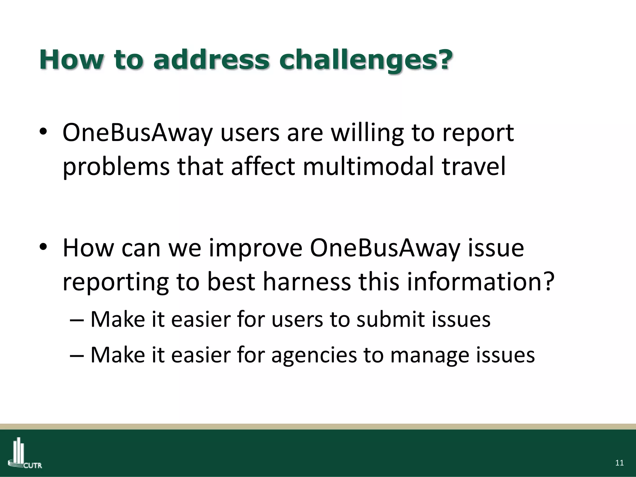 11
How to address challenges?
• OneBusAway users are willing to report
problems that affect multimodal travel
• How can we improve OneBusAway issue
reporting to best harness this information?
– Make it easier for users to submit issues
– Make it easier for agencies to manage issues
 