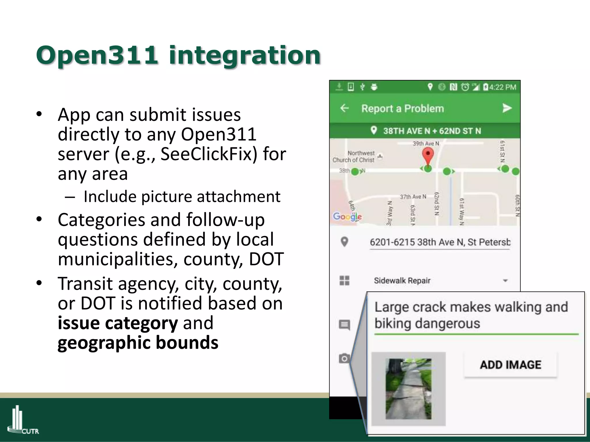 15
Open311 integration
• App can submit issues
directly to any Open311
server (e.g., SeeClickFix) for
any area
– Include picture attachment
• Categories and follow-up
questions defined by local
municipalities, county, DOT
• Transit agency, city, county,
or DOT is notified based on
issue category and
geographic bounds
 