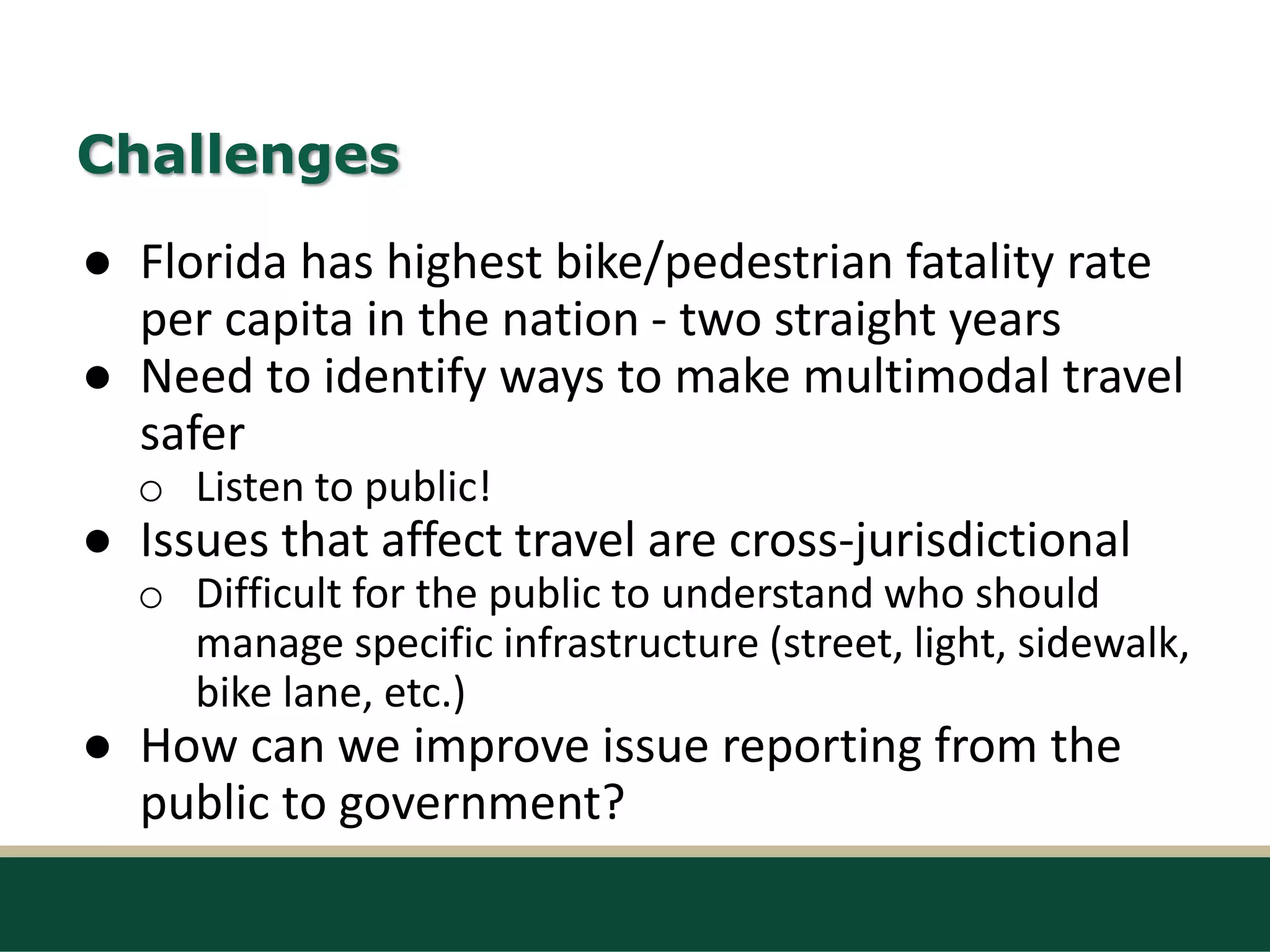 Challenges
● Florida has highest bike/pedestrian fatality rate
per capita in the nation - two straight years
● Need to identify ways to make multimodal travel
safer
o Listen to public!
● Issues that affect travel are cross-jurisdictional
o Difficult for the public to understand who should
manage specific infrastructure (street, light, sidewalk,
bike lane, etc.)
● How can we improve issue reporting from the
public to government?
 