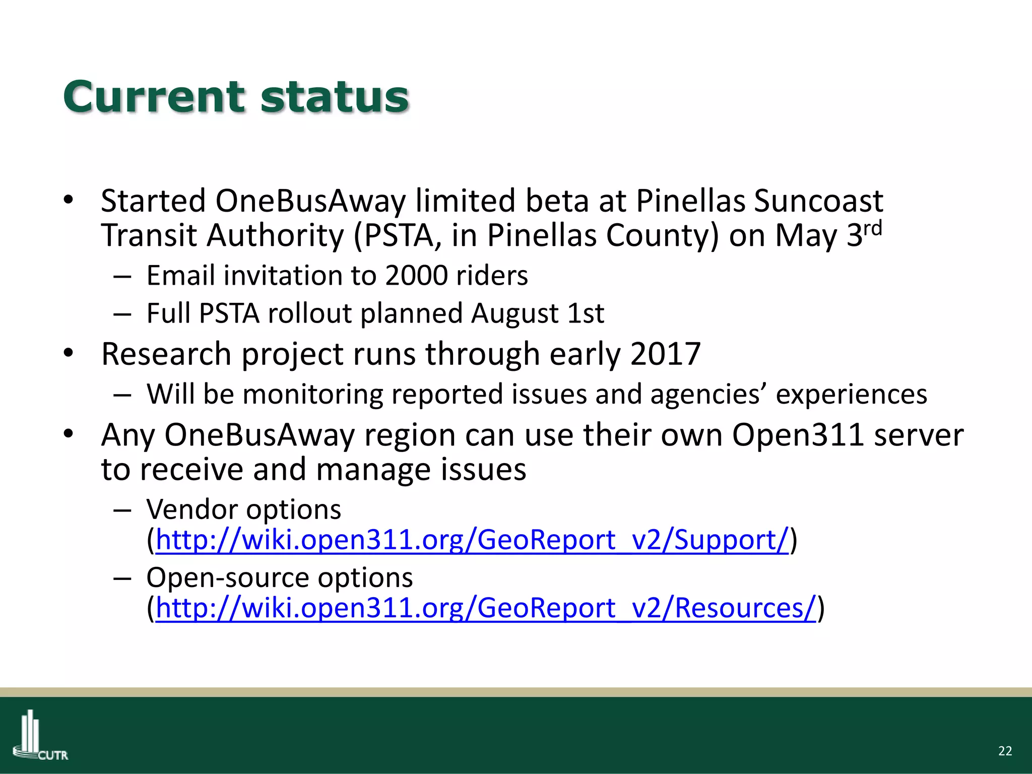 22
Current status
• Started OneBusAway limited beta at Pinellas Suncoast
Transit Authority (PSTA, in Pinellas County) on May 3rd
– Email invitation to 2000 riders
– Full PSTA rollout planned August 1st
• Research project runs through early 2017
– Will be monitoring reported issues and agencies’ experiences
• Any OneBusAway region can use their own Open311 server
to receive and manage issues
– Vendor options
(http://wiki.open311.org/GeoReport_v2/Support/)
– Open-source options
(http://wiki.open311.org/GeoReport_v2/Resources/)
 
