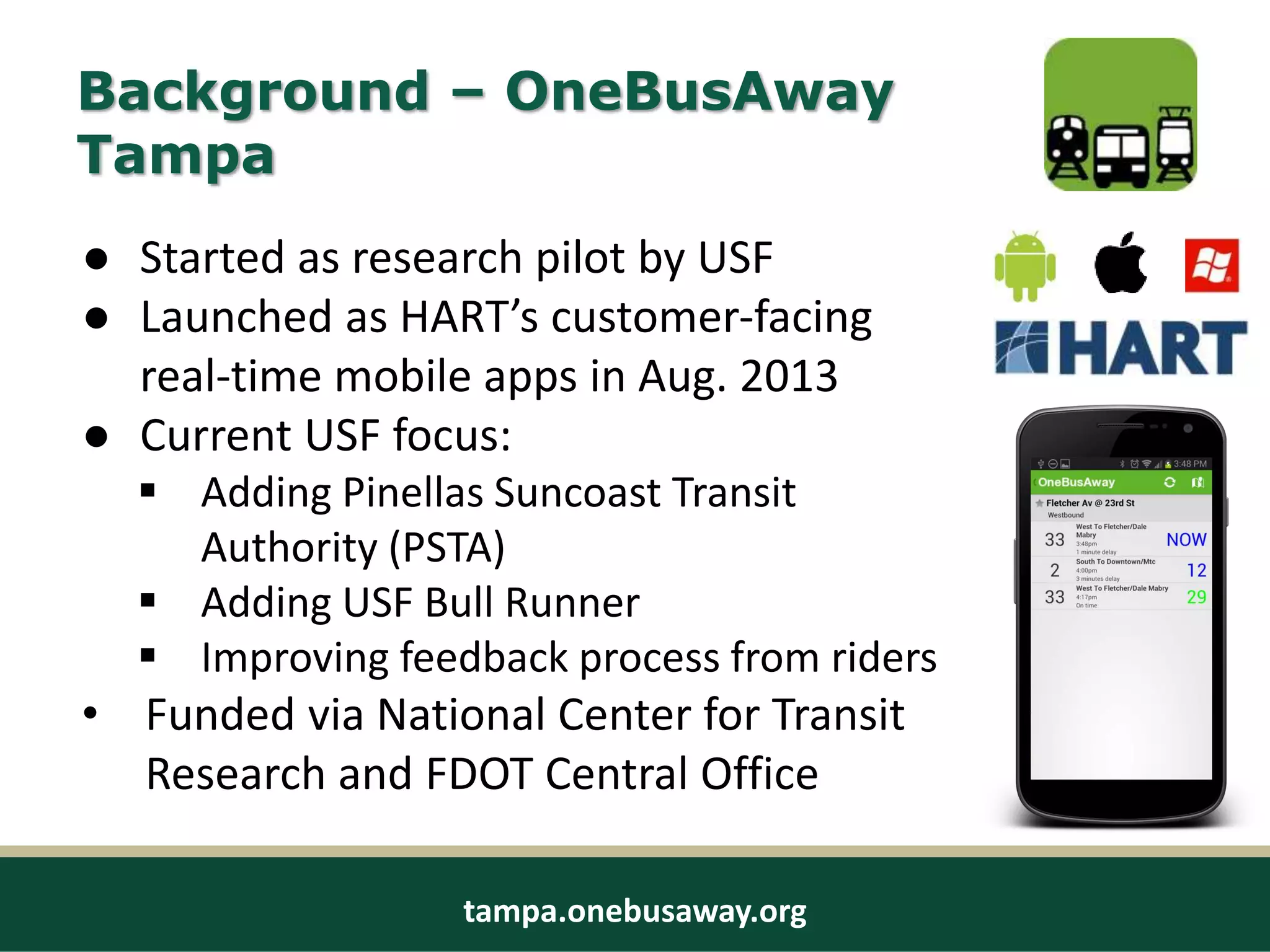 Background – OneBusAway
Tampa
● Started as research pilot by USF
● Launched as HART’s customer-facing
real-time mobile apps in Aug. 2013
● Current USF focus:
 Adding Pinellas Suncoast Transit
Authority (PSTA)
 Adding USF Bull Runner
 Improving feedback process from riders
• Funded via National Center for Transit
Research and FDOT Central Office
tampa.onebusaway.org
 