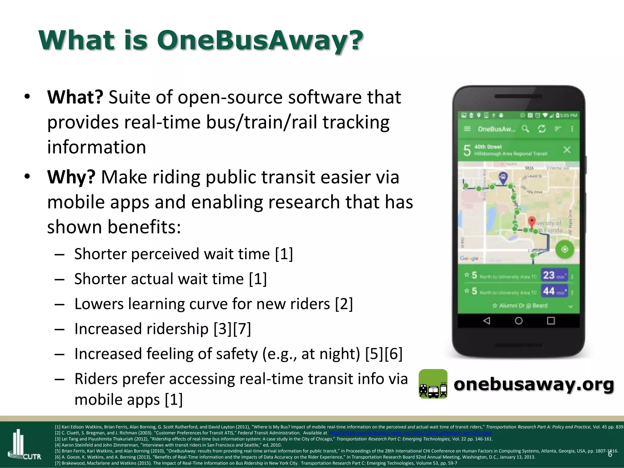 6
What is OneBusAway?
• What? Suite of open-source software that
provides real-time bus/train/rail tracking
information
• Why? Make riding public transit easier via
mobile apps and enabling research that has
shown benefits:
– Shorter perceived wait time [1]
– Shorter actual wait time [1]
– Lowers learning curve for new riders [2]
– Increased ridership [3][7]
– Increased feeling of safety (e.g., at night) [5][6]
– Riders prefer accessing real-time transit info via
mobile apps [1]
onebusaway.org
[1] Kari Edison Watkins, Brian Ferris, Alan Borning, G. Scott Rutherford, and David Layton (2011), "Where Is My Bus? Impact of mobile real-time information on the perceived and actual wait time of transit riders," Transportation Research Part A: Policy and Practice, Vol. 45 pp. 839-
[2] C. Cluett, S. Bregman, and J. Richman (2003). "Customer Preferences for Transit ATIS," Federal Transit Administration. Available at http://ntl.bts.gov/lib/jpodocs/repts_te/13935/13935.pdf#sthash.jwn5Oltr.dpuf
[3] Lei Tang and Piyushimita Thakuriah (2012), "Ridership effects of real-time bus information system: A case study in the City of Chicago," Transportation Research Part C: Emerging Technologies, Vol. 22 pp. 146-161.
[4] Aaron Steinfeld and John Zimmerman, "Interviews with transit riders in San Francisco and Seattle," ed, 2010.
[5] Brian Ferris, Kari Watkins, and Alan Borning (2010), "OneBusAway: results from providing real-time arrival information for public transit," in Proceedings of the 28th International CHI Conference on Human Factors in Computing Systems, Atlanta, Georgia, USA, pp. 1807-1816.
[6] A. Gooze, K. Watkins, and A. Borning (2013), "Benefits of Real-Time Information and the Impacts of Data Accuracy on the Rider Experience," in Transportation Research Board 92nd Annual Meeting, Washington, D.C., January 13, 2013.
[7] Brakewood, Macfarlane and Watkins (2015). The Impact of Real-Time Information on Bus Ridership in New York City. Transportation Research Part C: Emerging Technologies, Volume 53, pp. 59-7
 