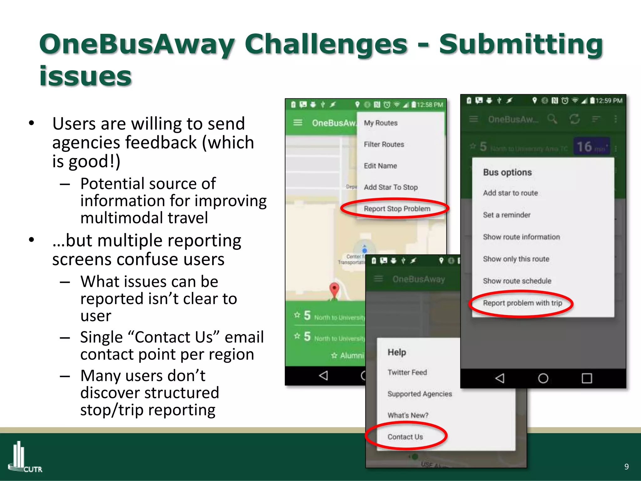 9
OneBusAway Challenges - Submitting
issues
• Users are willing to send
agencies feedback (which
is good!)
– Potential source of
information for improving
multimodal travel
• …but multiple reporting
screens confuse users
– What issues can be
reported isn’t clear to
user
– Single “Contact Us” email
contact point per region
– Many users don’t
discover structured
stop/trip reporting
 