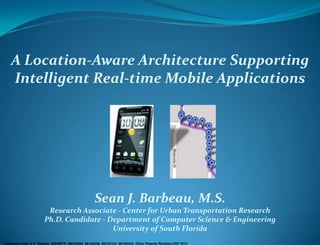 Protected under U.S. Patents #8036679, #8045954, #8140256, #8145183, #8169342, Other Patents Pending USF 2012
A Location-Aware Architecture Supporting
Intelligent Real-time Mobile Applications
Sean J. Barbeau, M.S.
Research Associate - Center for Urban Transportation Research
Ph.D. Candidate - Department of Computer Science & Engineering
University of South Florida
 