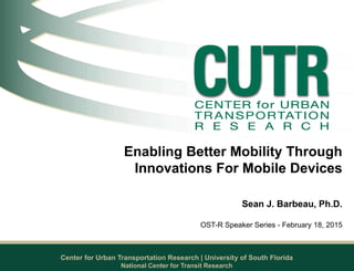 Center for Urban Transportation Research | University of South Florida
Enabling Better Mobility Through
Innovations For Mobile Devices
Sean J. Barbeau, Ph.D.
OST-R Speaker Series - February 18, 2015
National Center for Transit Research
 