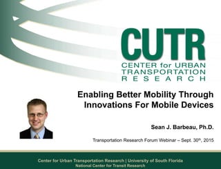 Center for Urban Transportation Research | University of South Florida
Enabling Better Mobility Through
Innovations For Mobile Devices
Sean J. Barbeau, Ph.D.
Transportation Research Forum Webinar – Sept. 30th, 2015
National Center for Transit Research
 
