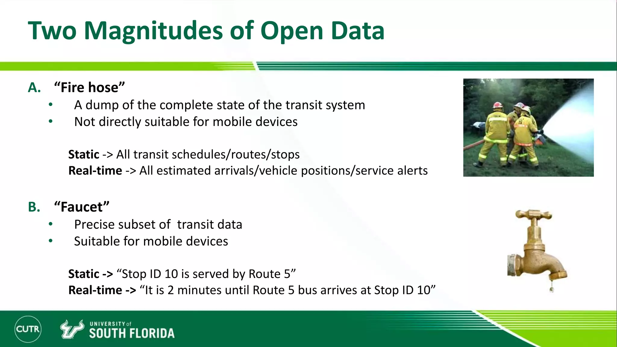 Two Magnitudes of Open Data
A. “Fire hose”
• A dump of the complete state of the transit system
• Not directly suitable for mobile devices
Static -> All transit schedules/routes/stops
Real-time -> All estimated arrivals/vehicle positions/service alerts
B. “Faucet”
• Precise subset of transit data
• Suitable for mobile devices
Static -> “Stop ID 10 is served by Route 5”
Real-time -> “It is 2 minutes until Route 5 bus arrives at Stop ID 10”
 