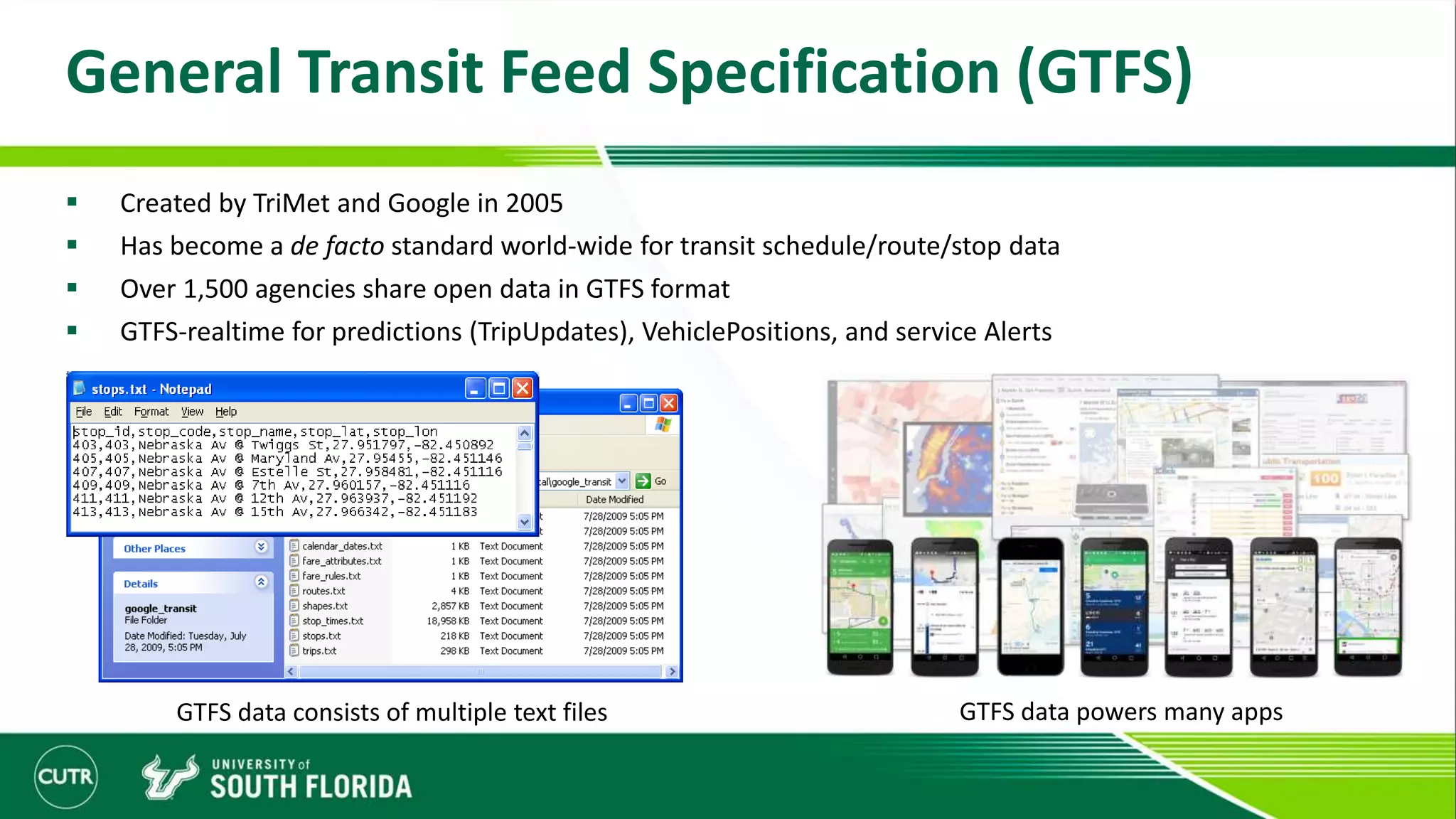 General Transit Feed Specification (GTFS)
 Created by TriMet and Google in 2005
 Has become a de facto standard world-wide for transit schedule/route/stop data
 Over 1,500 agencies share open data in GTFS format
 GTFS-realtime for predictions (TripUpdates), VehiclePositions, and service Alerts
GTFS data consists of multiple text files GTFS data powers many apps
 