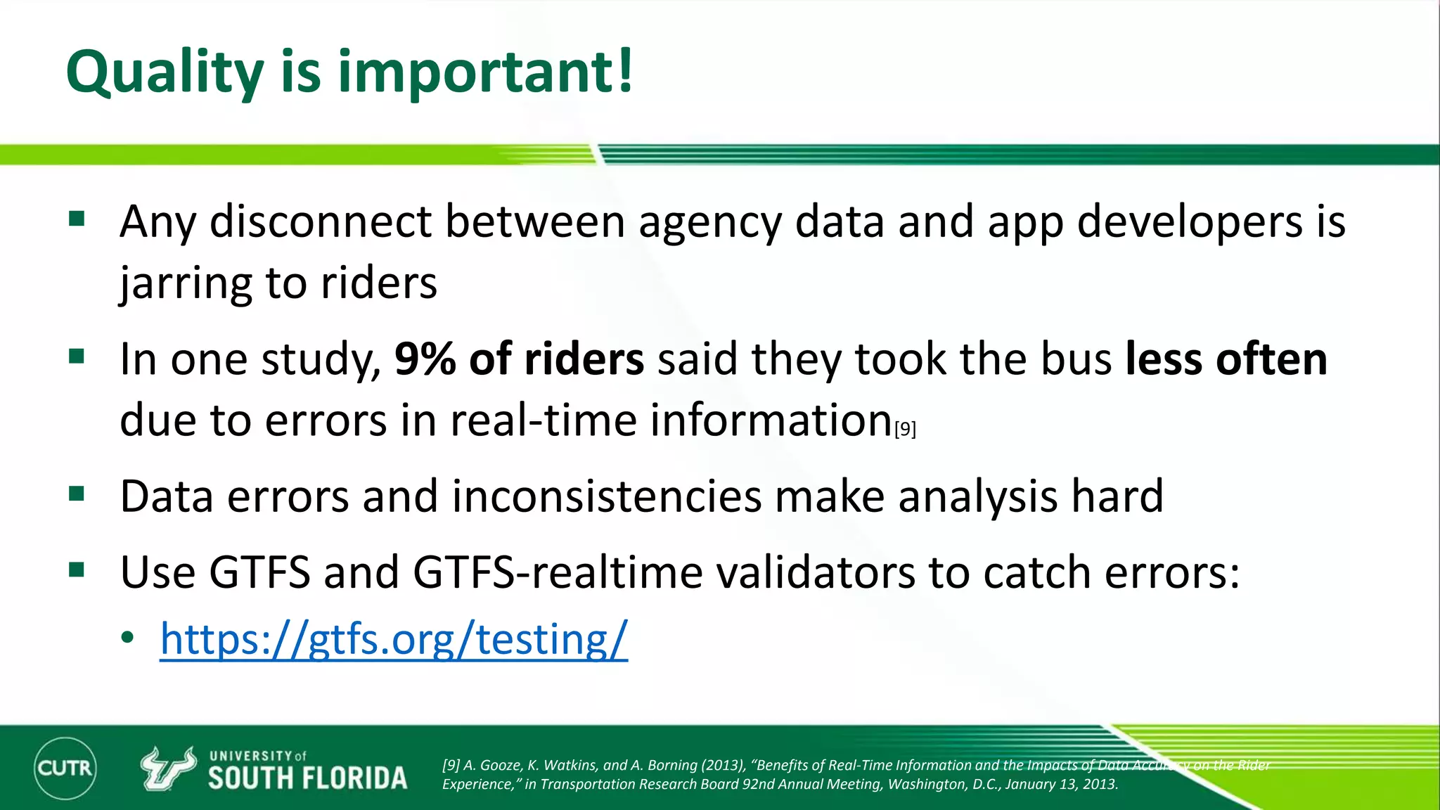 Quality is important!
 Any disconnect between agency data and app developers is
jarring to riders
 In one study, 9% of riders said they took the bus less often
due to errors in real-time information[9]
 Data errors and inconsistencies make analysis hard
 Use GTFS and GTFS-realtime validators to catch errors:
• https://gtfs.org/testing/
[9] A. Gooze, K. Watkins, and A. Borning (2013), “Benefits of Real-Time Information and the Impacts of Data Accuracy on the Rider
Experience,” in Transportation Research Board 92nd Annual Meeting, Washington, D.C., January 13, 2013.
 