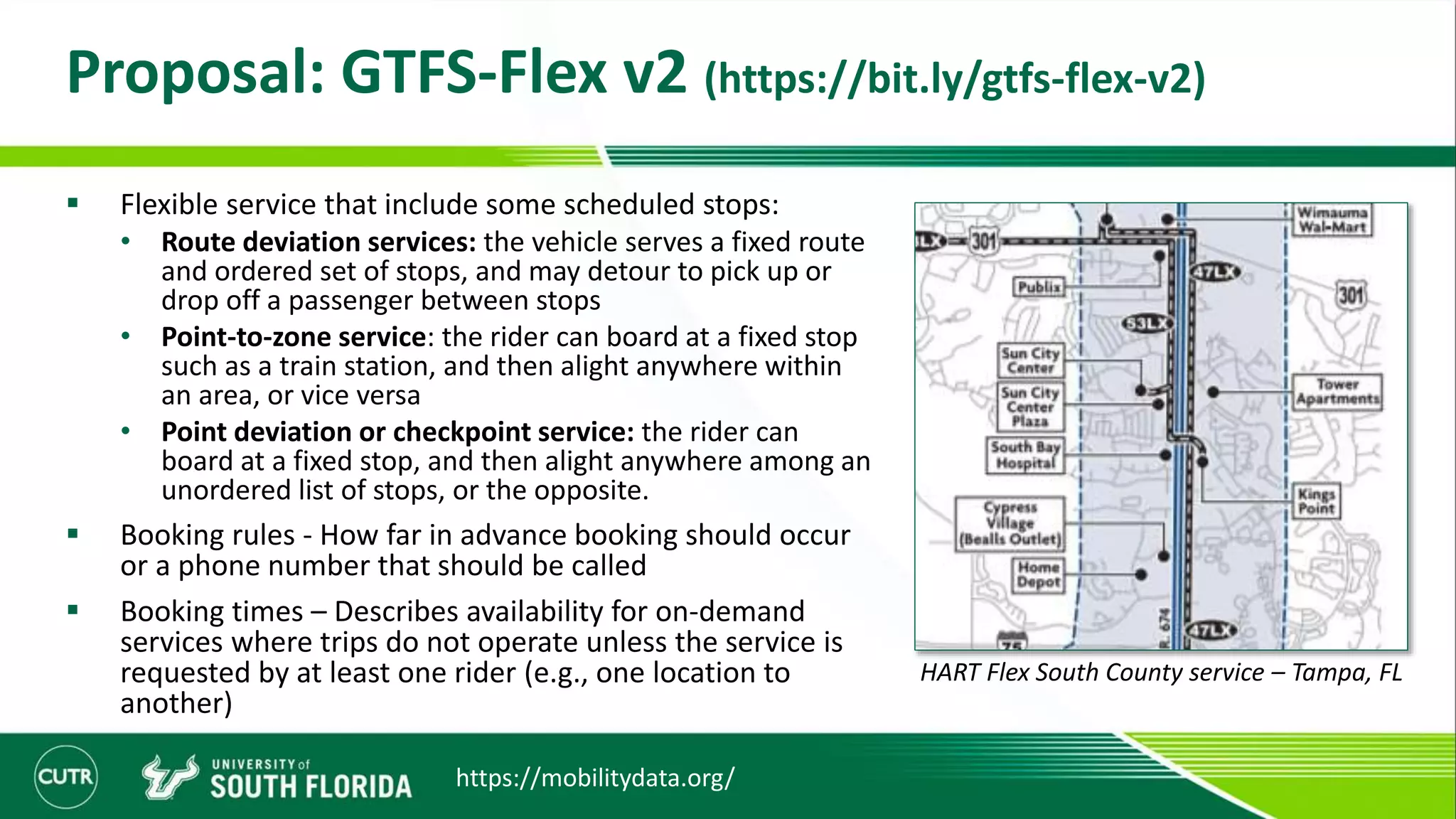 Proposal: GTFS-Flex v2 (https://bit.ly/gtfs-flex-v2)
 Flexible service that include some scheduled stops:
• Route deviation services: the vehicle serves a fixed route
and ordered set of stops, and may detour to pick up or
drop off a passenger between stops
• Point-to-zone service: the rider can board at a fixed stop
such as a train station, and then alight anywhere within
an area, or vice versa
• Point deviation or checkpoint service: the rider can
board at a fixed stop, and then alight anywhere among an
unordered list of stops, or the opposite.
 Booking rules - How far in advance booking should occur
or a phone number that should be called
 Booking times – Describes availability for on-demand
services where trips do not operate unless the service is
requested by at least one rider (e.g., one location to
another)
HART Flex South County service – Tampa, FL
https://mobilitydata.org/
 