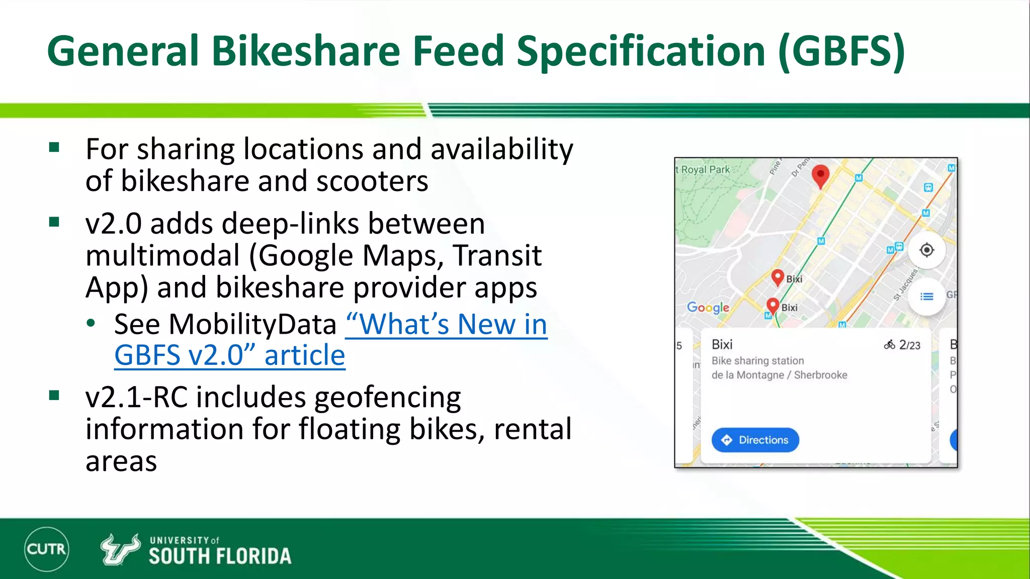 General Bikeshare Feed Specification (GBFS)
 For sharing locations and availability
of bikeshare and scooters
 v2.0 adds deep-links between
multimodal (Google Maps, Transit
App) and bikeshare provider apps
• See MobilityData “What’s New in
GBFS v2.0” article
 v2.1-RC includes geofencing
information for floating bikes, rental
areas
 