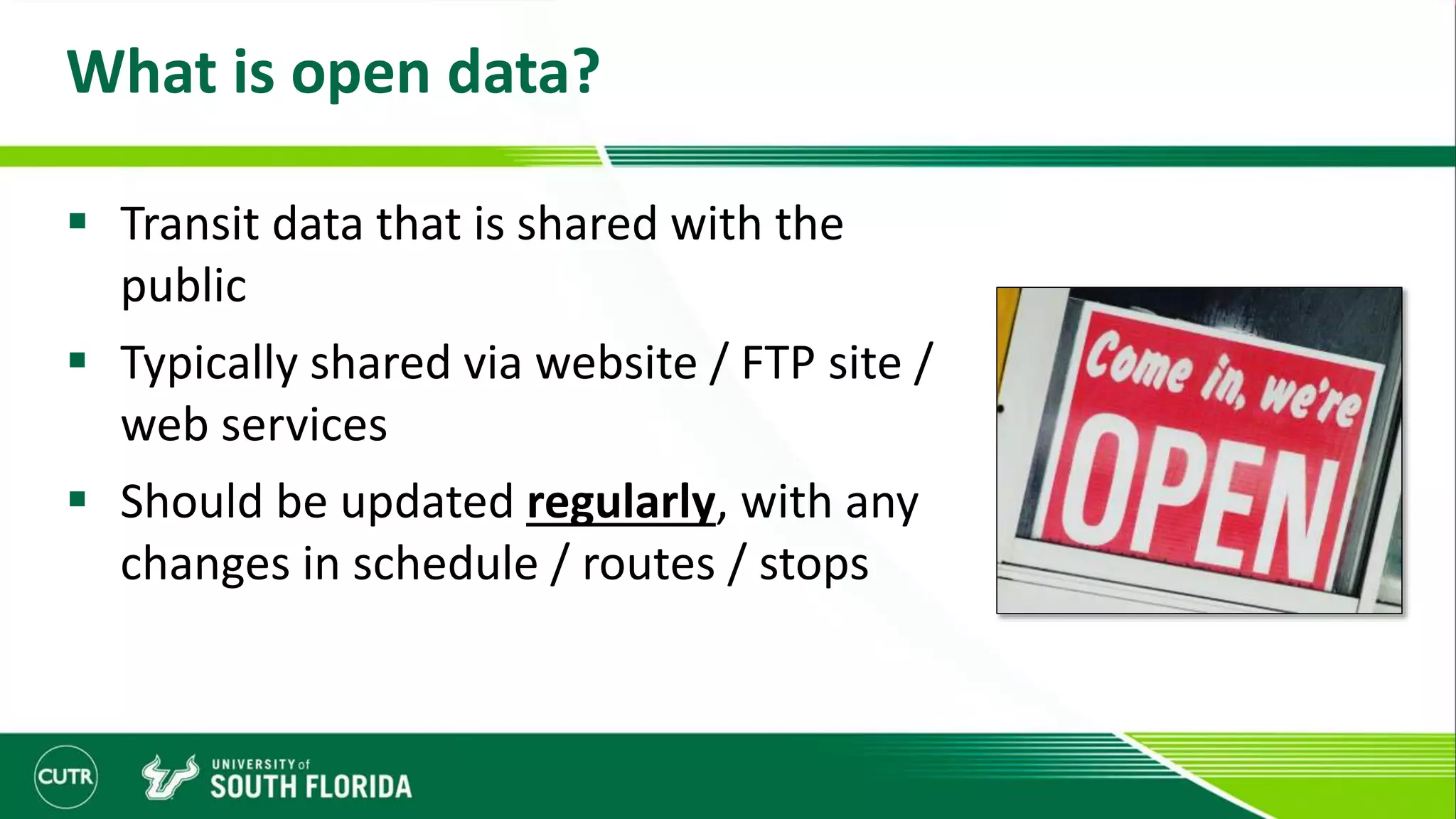 What is open data?
 Transit data that is shared with the
public
 Typically shared via website / FTP site /
web services
 Should be updated regularly, with any
changes in schedule / routes / stops
 
