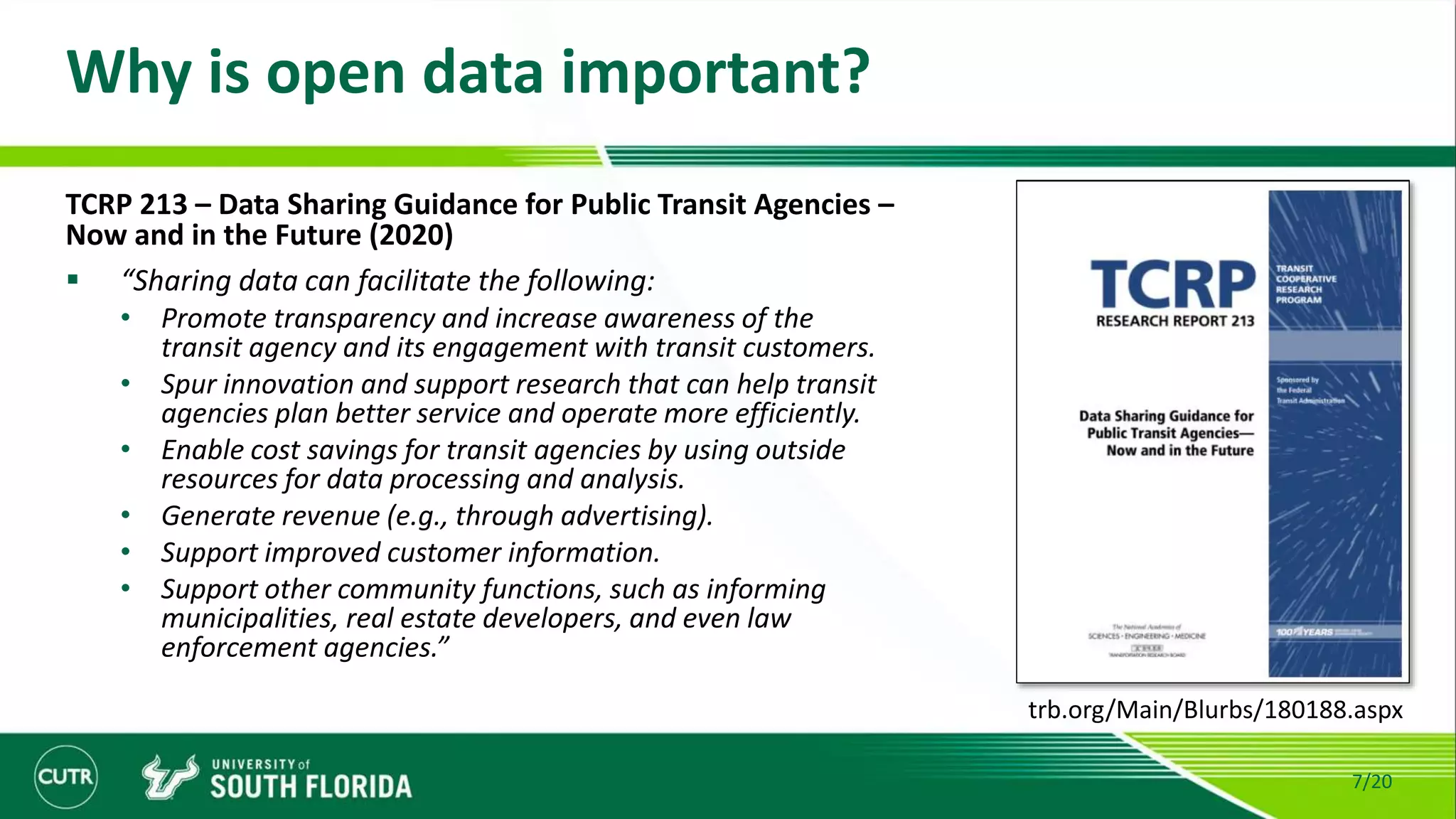 Why is open data important?
7/20
TCRP 213 – Data Sharing Guidance for Public Transit Agencies –
Now and in the Future (2020)
 “Sharing data can facilitate the following:
• Promote transparency and increase awareness of the
transit agency and its engagement with transit customers.
• Spur innovation and support research that can help transit
agencies plan better service and operate more efficiently.
• Enable cost savings for transit agencies by using outside
resources for data processing and analysis.
• Generate revenue (e.g., through advertising).
• Support improved customer information.
• Support other community functions, such as informing
municipalities, real estate developers, and even law
enforcement agencies.”
trb.org/Main/Blurbs/180188.aspx
 