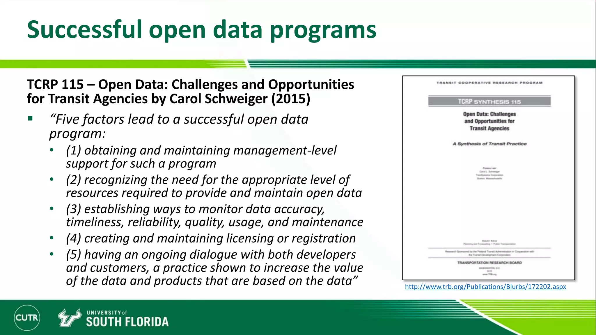 Successful open data programs
TCRP 115 – Open Data: Challenges and Opportunities
for Transit Agencies by Carol Schweiger (2015)
 “Five factors lead to a successful open data
program:
• (1) obtaining and maintaining management-level
support for such a program
• (2) recognizing the need for the appropriate level of
resources required to provide and maintain open data
• (3) establishing ways to monitor data accuracy,
timeliness, reliability, quality, usage, and maintenance
• (4) creating and maintaining licensing or registration
• (5) having an ongoing dialogue with both developers
and customers, a practice shown to increase the value
of the data and products that are based on the data” http://www.trb.org/Publications/Blurbs/172202.aspx
 