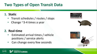 Two Types of Open Transit Data
1. Static
• Transit schedules / routes / stops
• Change ~3-4 times a year
2. Real-time
• Estimated arrival times / vehicle
positions / service alerts
• Can change every few seconds
 