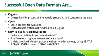 Successful Open Data Formats Are…
 Organic
• Created and improved by the people producing and consuming the data
 Open
• Open process for evolution
• Data/documentation not hidden behind log-ins
 Easy-to-use for app developers
• Is documentation simple to understand?
• Are there existing open-source software tools?
• Is data provided via best practice web service design (e.g., using RESTful
API with JSON, instead of SOAP with XML)?
 