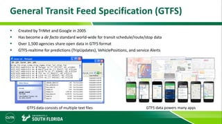 General Transit Feed Specification (GTFS)
 Created by TriMet and Google in 2005
 Has become a de facto standard world-wide for transit schedule/route/stop data
 Over 1,500 agencies share open data in GTFS format
 GTFS-realtime for predictions (TripUpdates), VehiclePositions, and service Alerts
GTFS data consists of multiple text files GTFS data powers many apps
 