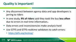 Quality is important!
 Any disconnect between agency data and app developers is
jarring to riders
 In one study, 9% of riders said they took the bus less often
due to errors in real-time information[9]
 Data errors and inconsistencies make analysis hard
 Use GTFS and GTFS-realtime validators to catch errors:
• https://gtfs.org/testing/
[9] A. Gooze, K. Watkins, and A. Borning (2013), “Benefits of Real-Time Information and the Impacts of Data Accuracy on the Rider
Experience,” in Transportation Research Board 92nd Annual Meeting, Washington, D.C., January 13, 2013.
 