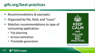 gtfs.org/best-practices
 Recommendations & examples
 Organized by file, field, and “cases”
 Matches recommendations to type of
consuming application:
• Trip planning
• Arrival estimation
• Timetable generation
http://gtfs.org/best-practices/
 