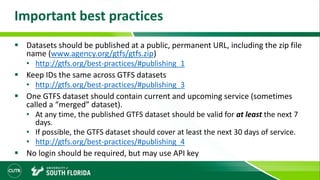 Important best practices
 Datasets should be published at a public, permanent URL, including the zip file
name (www.agency.org/gtfs/gtfs.zip)
• http://gtfs.org/best-practices/#publishing_1
 Keep IDs the same across GTFS datasets
• http://gtfs.org/best-practices/#publishing_3
 One GTFS dataset should contain current and upcoming service (sometimes
called a “merged” dataset).
• At any time, the published GTFS dataset should be valid for at least the next 7
days.
• If possible, the GTFS dataset should cover at least the next 30 days of service.
• http://gtfs.org/best-practices/#publishing_4
 No login should be required, but may use API key
 