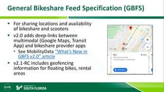 General Bikeshare Feed Specification (GBFS)
 For sharing locations and availability
of bikeshare and scooters
 v2.0 adds deep-links between
multimodal (Google Maps, Transit
App) and bikeshare provider apps
• See MobilityData “What’s New in
GBFS v2.0” article
 v2.1-RC includes geofencing
information for floating bikes, rental
areas
 