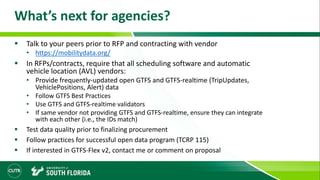 What’s next for agencies?
 Talk to your peers prior to RFP and contracting with vendor
• https://mobilitydata.org/
 In RFPs/contracts, require that all scheduling software and automatic
vehicle location (AVL) vendors:
• Provide frequently-updated open GTFS and GTFS-realtime (TripUpdates,
VehiclePositions, Alert) data
• Follow GTFS Best Practices
• Use GTFS and GTFS-realtime validators
• If same vendor not providing GTFS and GTFS-realtime, ensure they can integrate
with each other (i.e., the IDs match)
 Test data quality prior to finalizing procurement
 Follow practices for successful open data program (TCRP 115)
 If interested in GTFS-Flex v2, contact me or comment on proposal
 