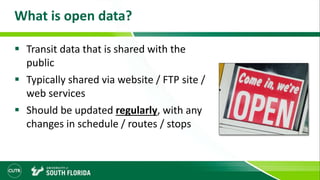 What is open data?
 Transit data that is shared with the
public
 Typically shared via website / FTP site /
web services
 Should be updated regularly, with any
changes in schedule / routes / stops
 