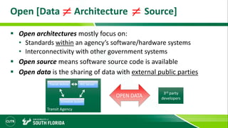 Open [Data Architecture Source]
 Open architectures mostly focus on:
• Standards within an agency’s software/hardware systems
• Interconnectivity with other government systems
 Open source means software source code is available
 Open data is the sharing of data with external public parties
3rd party
developers
OPEN DATA
Transit Agency
Transit Vehicle AVL Server
Schedule System
 