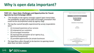 Why is open data important?
TCRP 115 – Open Data: Challenges and Opportunities for Transit
Agencies by Carol Schweiger (2015)
 “The benefits to the agency strongly support open transit data.
The availability of open transit data encourages innovation that
could not be accomplished solely by agency staff.
 The top five overall benefits experienced by survey respondents
were:
• (1) increased awareness of our services
• (2) empowered our customers
• (3) encouraged innovation
• (4) improved the perception of our agency (e.g.,
openness/transparency)
• (5) provided opportunities for private businesses
 The legal fears often thought to be barriers to opening transit
data have not been realized.”
http://www.trb.org/Publications/Blurbs/172202.aspx
 