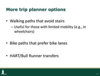 17
More trip planner options
• Walking paths that avoid stairs
– Useful for those with limited mobility (e.g., in
wheelchairs)
• Bike paths that prefer bike lanes
• HART/Bull Runner transfers
 