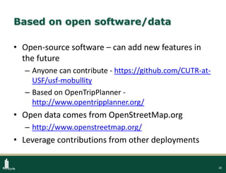 18
Based on open software/data
• Open-source software – can add new features in
the future
– Anyone can contribute - https://github.com/CUTR-at-
USF/usf-mobullity
– Based on OpenTripPlanner -
http://www.opentripplanner.org/
• Open data comes from OpenStreetMap.org
– http://www.openstreetmap.org/
• Leverage contributions from other deployments
 