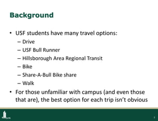 2
Background
• USF students have many travel options:
– Drive
– USF Bull Runner
– Hillsborough Area Regional Transit
– Bike
– Share-A-Bull Bike share
– Walk
• For those unfamiliar with campus (and even those
that are), the best option for each trip isn’t obvious
 