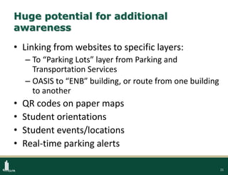 21
Huge potential for additional
awareness
• Linking from websites to specific layers:
– To “Parking Lots” layer from Parking and
Transportation Services
– OASIS to “ENB” building, or route from one building
to another
• QR codes on paper maps
• Student orientations
• Student events/locations
• Real-time parking alerts
 