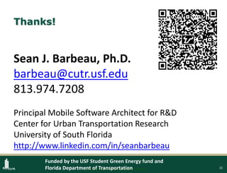 22
Thanks!
Sean J. Barbeau, Ph.D.
barbeau@cutr.usf.edu
813.974.7208
Principal Mobile Software Architect for R&D
Center for Urban Transportation Research
University of South Florida
http://www.linkedin.com/in/seanbarbeau
Protected under U.S. patents #8138907, 8169342
Funded by the USF Student Green Energy fund and
Florida Department of Transportation
 