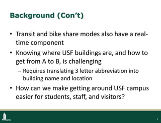 3
Background (Con’t)
• Transit and bike share modes also have a real-
time component
• Knowing where USF buildings are, and how to
get from A to B, is challenging
– Requires translating 3 letter abbreviation into
building name and location
• How can we make getting around USF campus
easier for students, staff, and visitors?
 