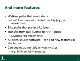 13
And more features
• Walking paths that avoid stairs
– Useful for those with limited mobility (e.g., in
wheelchairs)
• Bike paths that prefer bike lanes
• Transfer from Bull Runner to HART buses
– Students ride free on HART
• All open-source software – can add new features in
the future
• Can deploy at multiple university sites
– e.g., Different USF campuses
 