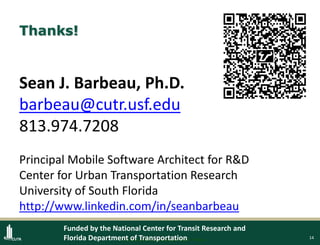 14
Thanks!
Sean J. Barbeau, Ph.D.
barbeau@cutr.usf.edu
813.974.7208
Principal Mobile Software Architect for R&D
Center for Urban Transportation Research
University of South Florida
http://www.linkedin.com/in/seanbarbeau
Protected under U.S. patents #8138907, 8169342
Funded by the National Center for Transit Research and
Florida Department of Transportation
 