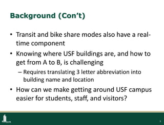 3
Background (Con’t)
• Transit and bike share modes also have a real-
time component
• Knowing where USF buildings are, and how to
get from A to B, is challenging
– Requires translating 3 letter abbreviation into
building name and location
• How can we make getting around USF campus
easier for students, staff, and visitors?
 