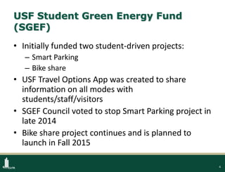 4
USF Student Green Energy Fund
(SGEF)
• Initially funded two student-driven projects:
– Smart Parking
– Bike share
• USF Travel Options App was created to share
information on all modes with
students/staff/visitors
• SGEF Council voted to stop Smart Parking project in
late 2014
• Bike share project continues and is planned to
launch in Fall 2015
 