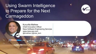 © 2016 Ness SES. All Rights Reserved
1
Using Swarm Intelligence
to Prepare for the Next
Carmageddon
@kmathew | @ness_tech
Kuruvilla Mathew
Chief Innovation Officer
Ness Software Engineering Services
www.ness-ses.com
 