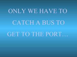 ONLY WE HAVE TO
CATCH A BUS TO
GET TO THE PORT…
 