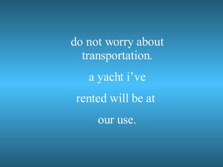 do not worry about transportation. a yacht i’ve rented will be at our use.