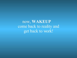 now, WAKEUP come back to reality and get back to work!