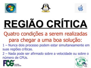 REGIÃO CRÍTICA Quatro condições a serem realizadas para chegar a uma boa solução: 1 – Nunca dois processo podem estar simultaneamente em suas regiões críticas. 2 – Nada pode ser afirmado sobre a velocidade ou sobre o número de CPUs. 