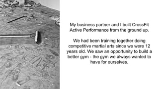 My business partner and I built CrossFit
Active Performance from the ground up.
We had been training together doing
competitive martial arts since we were 12
years old. We saw an opportunity to build a
better gym - the gym we always wanted to
have for ourselves.
 