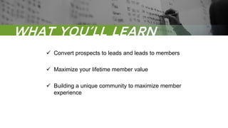 WHAT YOU’LL LEARN
 Convert prospects to leads and leads to members
 Maximize your lifetime member value
 Building a unique community to maximize member
experience
 