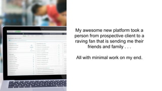 My awesome new platform took a
person from prospective client to a
raving fan that is sending me their
friends and family . . .
All with minimal work on my end.
 